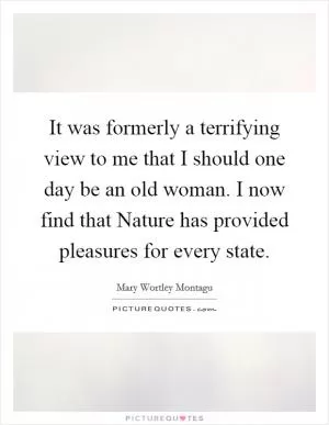 It was formerly a terrifying view to me that I should one day be an old woman. I now find that Nature has provided pleasures for every state Picture Quote #1