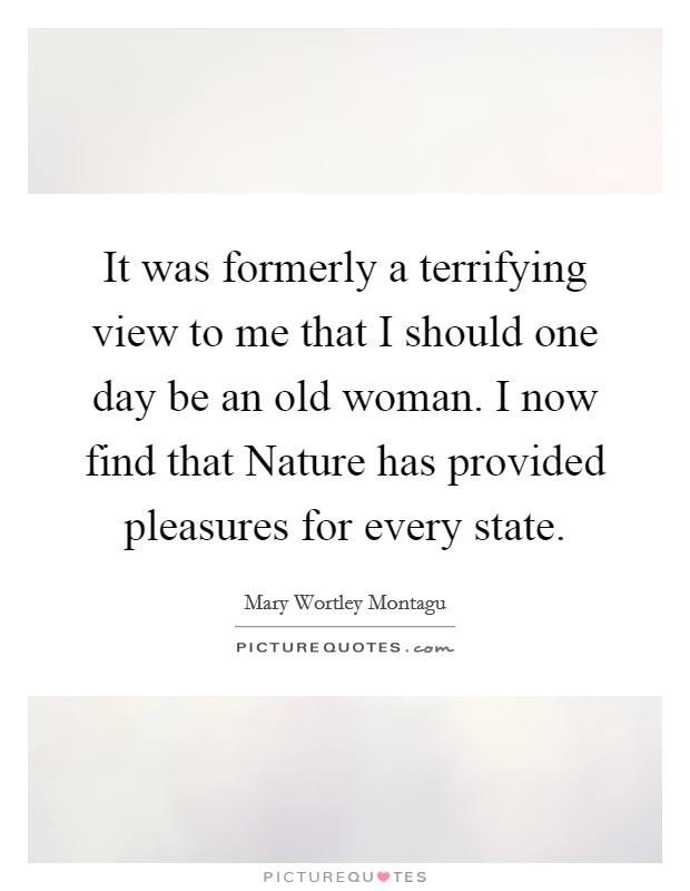 It was formerly a terrifying view to me that I should one day be an old woman. I now find that Nature has provided pleasures for every state Picture Quote #1