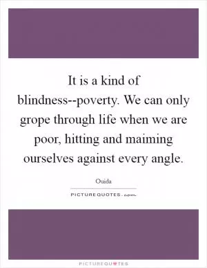 It is a kind of blindness--poverty. We can only grope through life when we are poor, hitting and maiming ourselves against every angle Picture Quote #1
