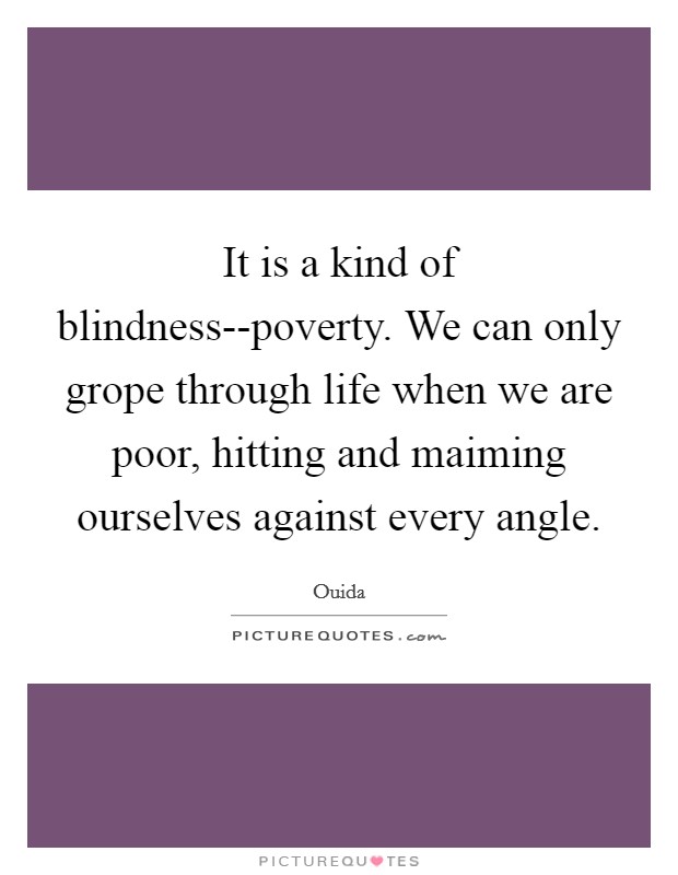 It is a kind of blindness--poverty. We can only grope through life when we are poor, hitting and maiming ourselves against every angle Picture Quote #1