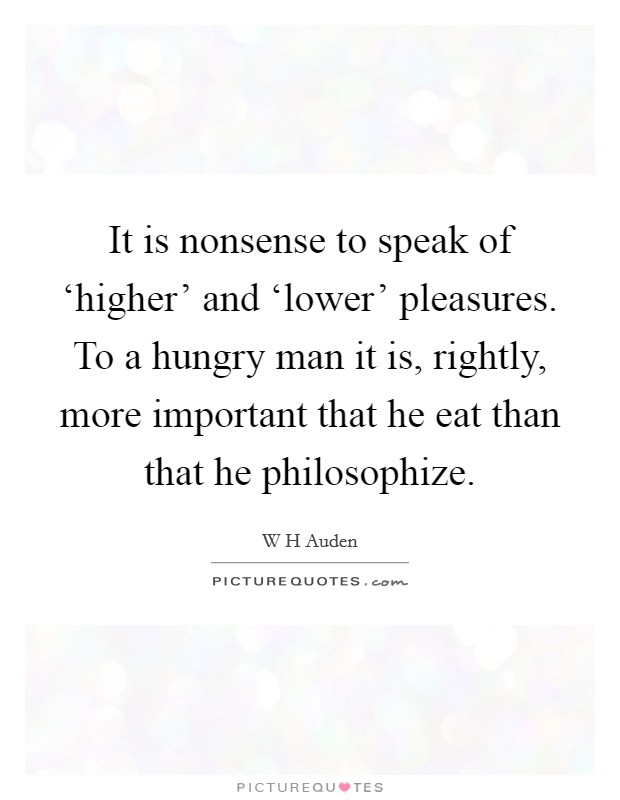 It is nonsense to speak of ‘higher' and ‘lower' pleasures. To a hungry man it is, rightly, more important that he eat than that he philosophize Picture Quote #1