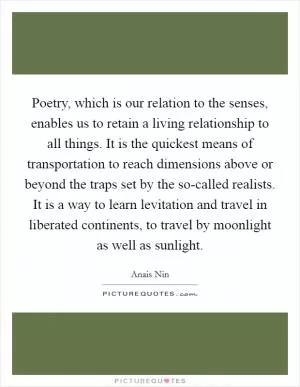 Poetry, which is our relation to the senses, enables us to retain a living relationship to all things. It is the quickest means of transportation to reach dimensions above or beyond the traps set by the so-called realists. It is a way to learn levitation and travel in liberated continents, to travel by moonlight as well as sunlight Picture Quote #1