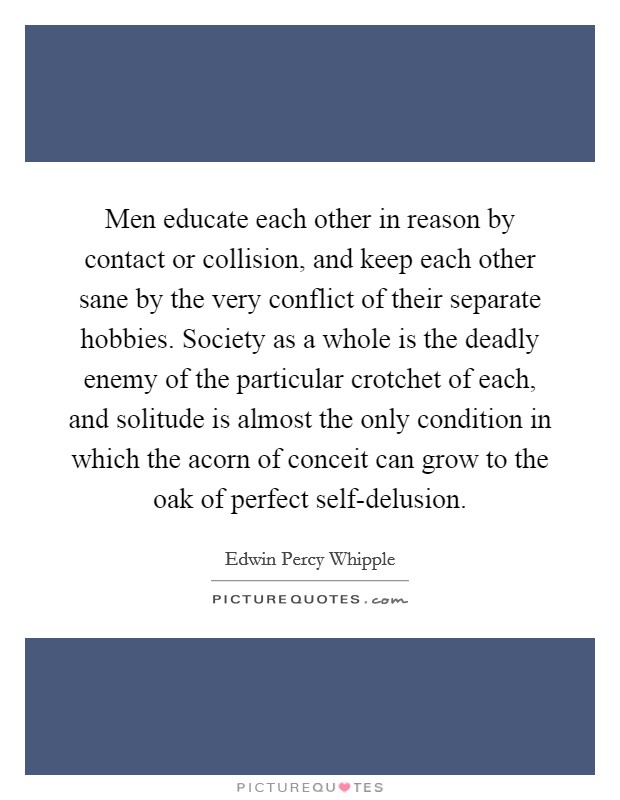 Men educate each other in reason by contact or collision, and keep each other sane by the very conflict of their separate hobbies. Society as a whole is the deadly enemy of the particular crotchet of each, and solitude is almost the only condition in which the acorn of conceit can grow to the oak of perfect self-delusion Picture Quote #1