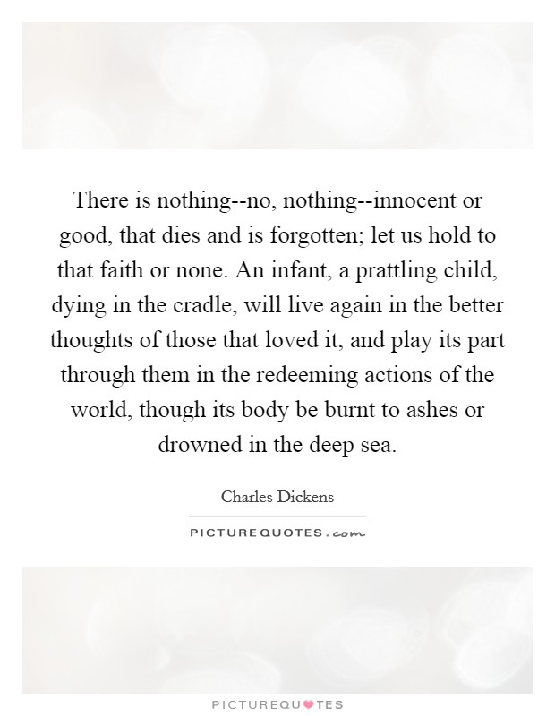 There is nothing--no, nothing--innocent or good, that dies and is forgotten; let us hold to that faith or none. An infant, a prattling child, dying in the cradle, will live again in the better thoughts of those that loved it, and play its part through them in the redeeming actions of the world, though its body be burnt to ashes or drowned in the deep sea Picture Quote #1
