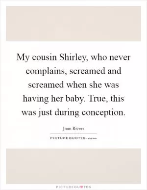 My cousin Shirley, who never complains, screamed and screamed when she was having her baby. True, this was just during conception Picture Quote #1