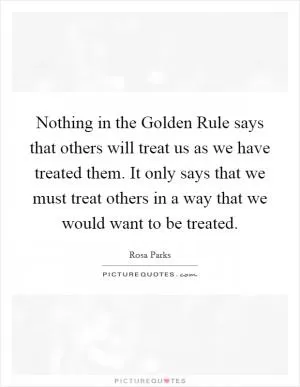 Nothing in the Golden Rule says that others will treat us as we have treated them. It only says that we must treat others in a way that we would want to be treated Picture Quote #1