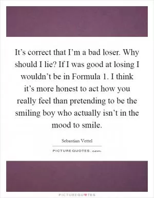 It’s correct that I’m a bad loser. Why should I lie? If I was good at losing I wouldn’t be in Formula 1. I think it’s more honest to act how you really feel than pretending to be the smiling boy who actually isn’t in the mood to smile Picture Quote #1