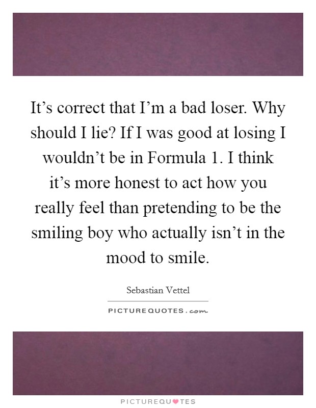 It's correct that I'm a bad loser. Why should I lie? If I was good at losing I wouldn't be in Formula 1. I think it's more honest to act how you really feel than pretending to be the smiling boy who actually isn't in the mood to smile Picture Quote #1
