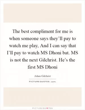 The best compliment for me is when someone says they’ll pay to watch me play, And I can say that I’ll pay to watch MS Dhoni bat. MS is not the next Gilchrist. He’s the first MS Dhoni Picture Quote #1