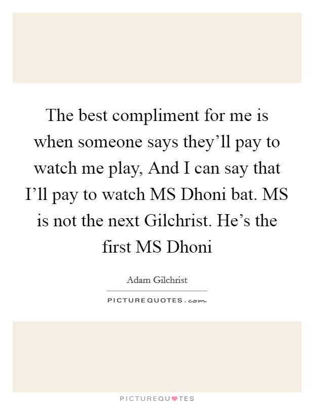The best compliment for me is when someone says they'll pay to watch me play, And I can say that I'll pay to watch MS Dhoni bat. MS is not the next Gilchrist. He's the first MS Dhoni Picture Quote #1
