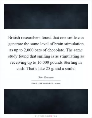 British researchers found that one smile can generate the same level of brain stimulation as up to 2,000 bars of chocolate. The same study found that smiling is as stimulating as receiving up to 16,000 pounds Sterling in cash. That’s like 25 grand a smile Picture Quote #1