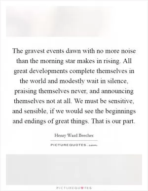 The gravest events dawn with no more noise than the morning star makes in rising. All great developments complete themselves in the world and modestly wait in silence, praising themselves never, and announcing themselves not at all. We must be sensitive, and sensible, if we would see the beginnings and endings of great things. That is our part Picture Quote #1