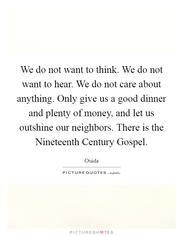 We do not want to think. We do not want to hear. We do not care about anything. Only give us a good dinner and plenty of money, and let us outshine our neighbors. There is the Nineteenth Century Gospel Picture Quote #1