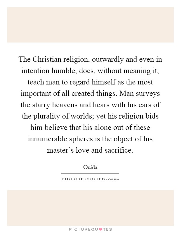 The Christian religion, outwardly and even in intention humble, does, without meaning it, teach man to regard himself as the most important of all created things. Man surveys the starry heavens and hears with his ears of the plurality of worlds; yet his religion bids him believe that his alone out of these innumerable spheres is the object of his master's love and sacrifice Picture Quote #1