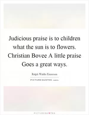 Judicious praise is to children what the sun is to flowers. Christian Bovee A little praise Goes a great ways Picture Quote #1