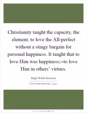 Christianity taught the capacity, the element, to love the All-perfect without a stingy bargain for personal happiness. It taught that to love Him was happiness;--to love Him in others’ virtues Picture Quote #1