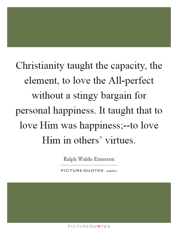 Christianity taught the capacity, the element, to love the All-perfect without a stingy bargain for personal happiness. It taught that to love Him was happiness;--to love Him in others' virtues Picture Quote #1