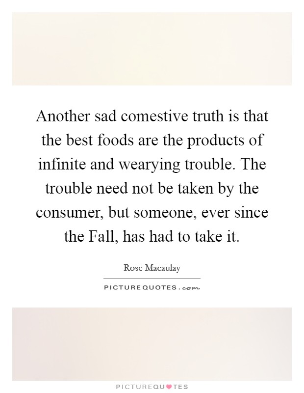 Another sad comestive truth is that the best foods are the products of infinite and wearying trouble. The trouble need not be taken by the consumer, but someone, ever since the Fall, has had to take it Picture Quote #1