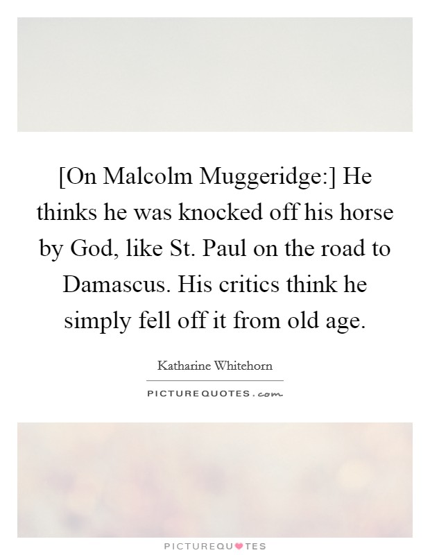 [On Malcolm Muggeridge:] He thinks he was knocked off his horse by God, like St. Paul on the road to Damascus. His critics think he simply fell off it from old age Picture Quote #1