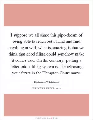I suppose we all share this pipe-dream of being able to reach out a hand and find anything at will; what is amazing is that we think that good filing could somehow make it comes true. On the contrary: putting a letter into a filing system is like releasing your ferret in the Hampton Court maze Picture Quote #1