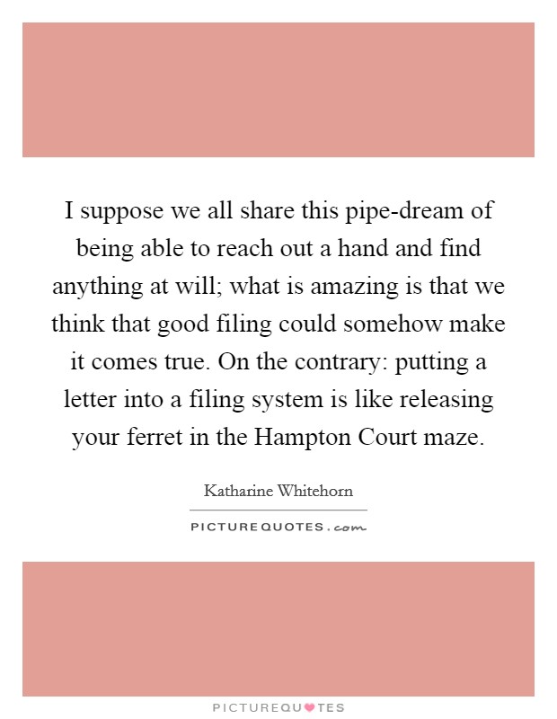 I suppose we all share this pipe-dream of being able to reach out a hand and find anything at will; what is amazing is that we think that good filing could somehow make it comes true. On the contrary: putting a letter into a filing system is like releasing your ferret in the Hampton Court maze Picture Quote #1