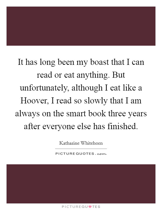It has long been my boast that I can read or eat anything. But unfortunately, although I eat like a Hoover, I read so slowly that I am always on the smart book three years after everyone else has finished Picture Quote #1
