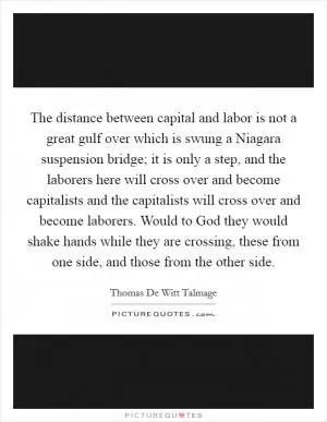 The distance between capital and labor is not a great gulf over which is swung a Niagara suspension bridge; it is only a step, and the laborers here will cross over and become capitalists and the capitalists will cross over and become laborers. Would to God they would shake hands while they are crossing, these from one side, and those from the other side Picture Quote #1