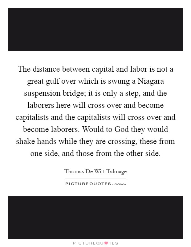 The distance between capital and labor is not a great gulf over which is swung a Niagara suspension bridge; it is only a step, and the laborers here will cross over and become capitalists and the capitalists will cross over and become laborers. Would to God they would shake hands while they are crossing, these from one side, and those from the other side Picture Quote #1