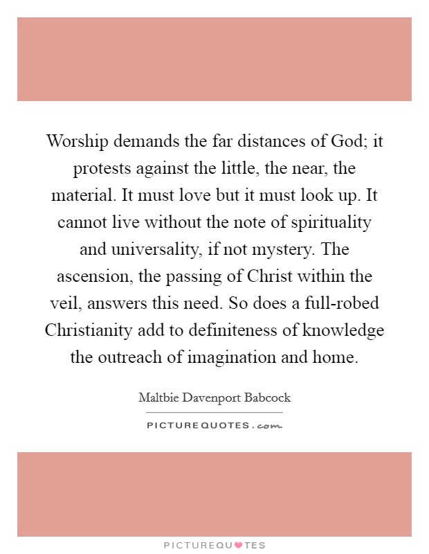 Worship demands the far distances of God; it protests against the little, the near, the material. It must love but it must look up. It cannot live without the note of spirituality and universality, if not mystery. The ascension, the passing of Christ within the veil, answers this need. So does a full-robed Christianity add to definiteness of knowledge the outreach of imagination and home Picture Quote #1