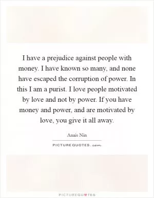 I have a prejudice against people with money. I have known so many, and none have escaped the corruption of power. In this I am a purist. I love people motivated by love and not by power. If you have money and power, and are motivated by love, you give it all away Picture Quote #1