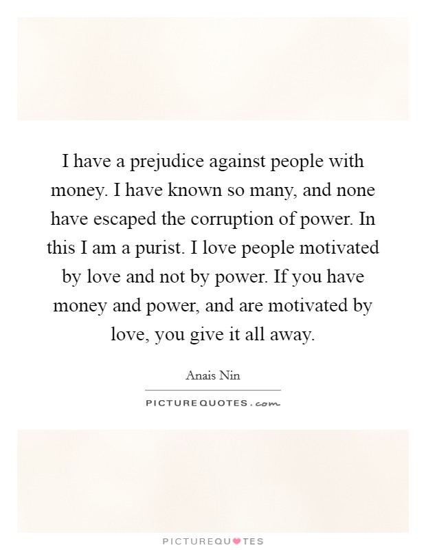 I have a prejudice against people with money. I have known so many, and none have escaped the corruption of power. In this I am a purist. I love people motivated by love and not by power. If you have money and power, and are motivated by love, you give it all away Picture Quote #1