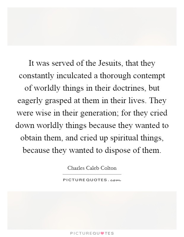 It was served of the Jesuits, that they constantly inculcated a thorough contempt of worldly things in their doctrines, but eagerly grasped at them in their lives. They were wise in their generation; for they cried down worldly things because they wanted to obtain them, and cried up spiritual things, because they wanted to dispose of them Picture Quote #1