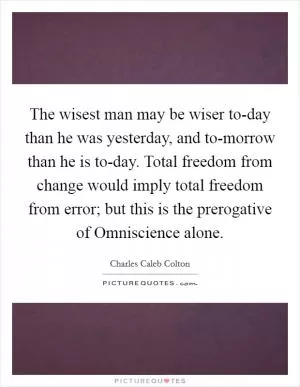 The wisest man may be wiser to-day than he was yesterday, and to-morrow than he is to-day. Total freedom from change would imply total freedom from error; but this is the prerogative of Omniscience alone Picture Quote #1