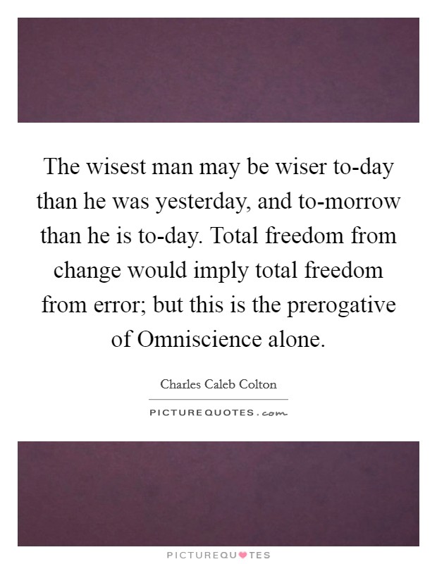The wisest man may be wiser to-day than he was yesterday, and to-morrow than he is to-day. Total freedom from change would imply total freedom from error; but this is the prerogative of Omniscience alone Picture Quote #1