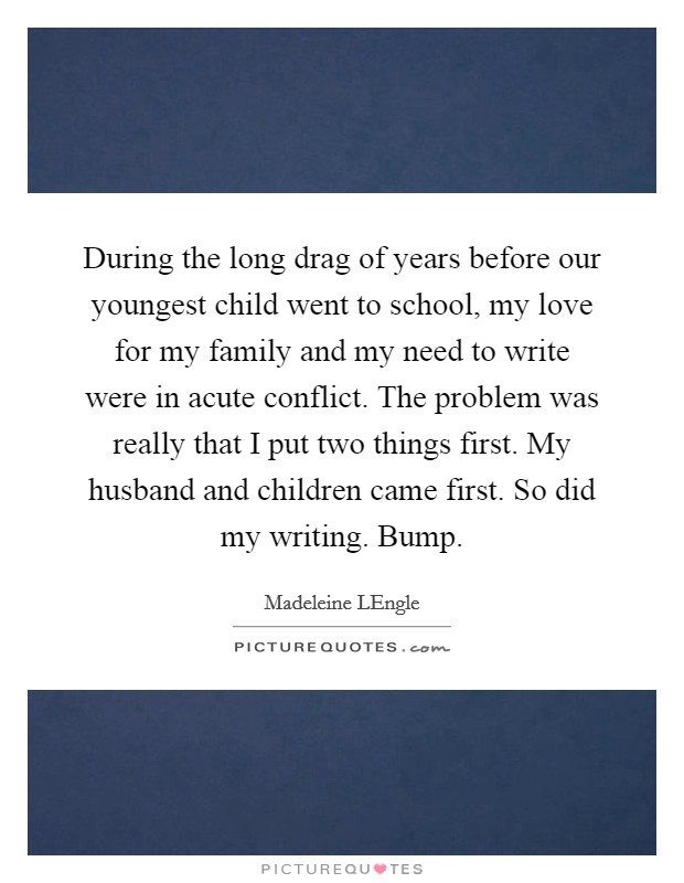 During the long drag of years before our youngest child went to school, my love for my family and my need to write were in acute conflict. The problem was really that I put two things first. My husband and children came first. So did my writing. Bump Picture Quote #1