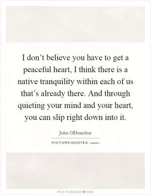I don’t believe you have to get a peaceful heart, I think there is a native tranquility within each of us that’s already there. And through quieting your mind and your heart, you can slip right down into it Picture Quote #1