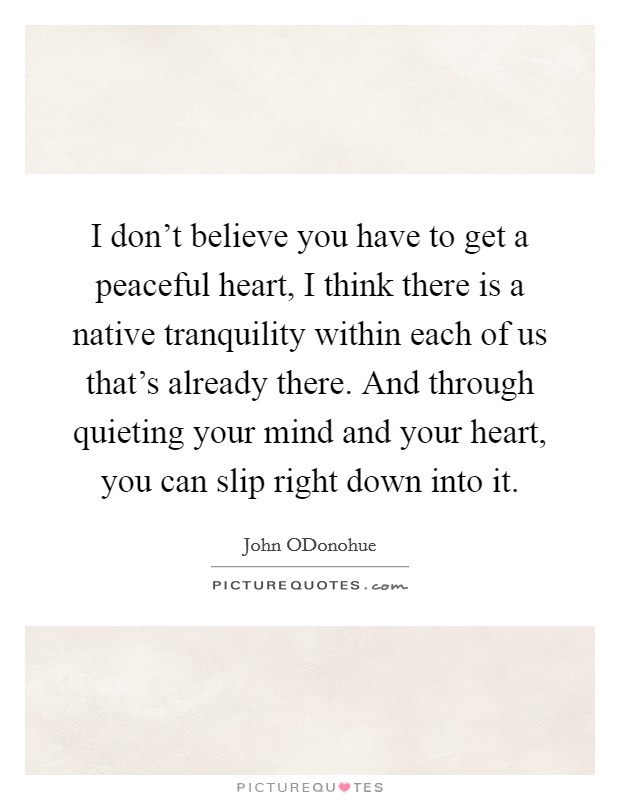 I don't believe you have to get a peaceful heart, I think there is a native tranquility within each of us that's already there. And through quieting your mind and your heart, you can slip right down into it Picture Quote #1