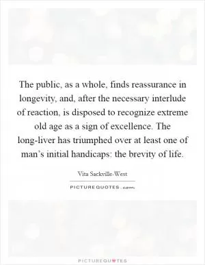 The public, as a whole, finds reassurance in longevity, and, after the necessary interlude of reaction, is disposed to recognize extreme old age as a sign of excellence. The long-liver has triumphed over at least one of man’s initial handicaps: the brevity of life Picture Quote #1