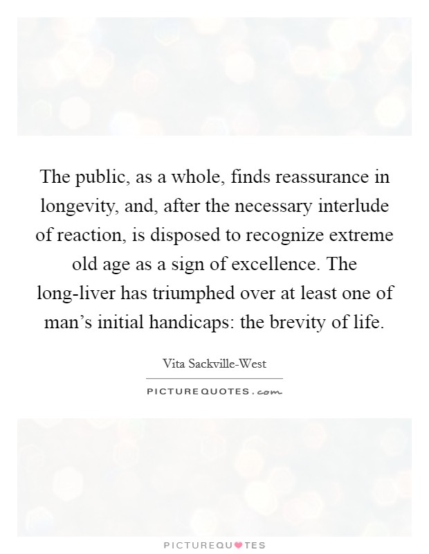 The public, as a whole, finds reassurance in longevity, and, after the necessary interlude of reaction, is disposed to recognize extreme old age as a sign of excellence. The long-liver has triumphed over at least one of man's initial handicaps: the brevity of life Picture Quote #1