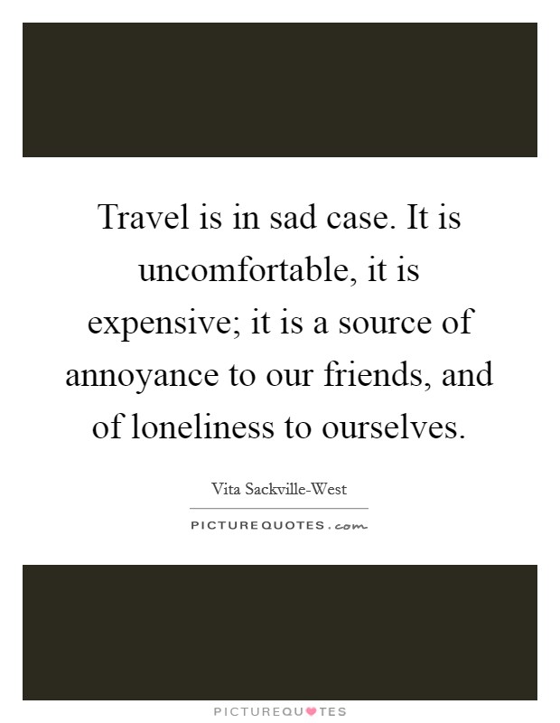 Travel is in sad case. It is uncomfortable, it is expensive; it is a source of annoyance to our friends, and of loneliness to ourselves Picture Quote #1