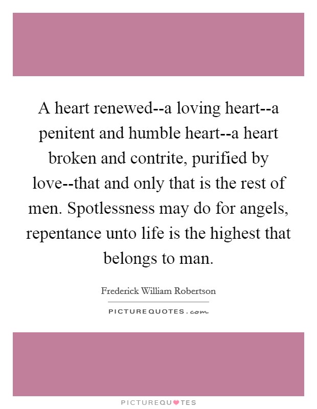 A heart renewed--a loving heart--a penitent and humble heart--a heart broken and contrite, purified by love--that and only that is the rest of men. Spotlessness may do for angels, repentance unto life is the highest that belongs to man Picture Quote #1