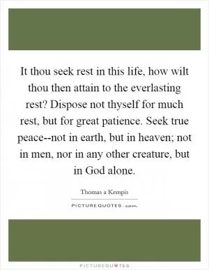 It thou seek rest in this life, how wilt thou then attain to the everlasting rest? Dispose not thyself for much rest, but for great patience. Seek true peace--not in earth, but in heaven; not in men, nor in any other creature, but in God alone Picture Quote #1