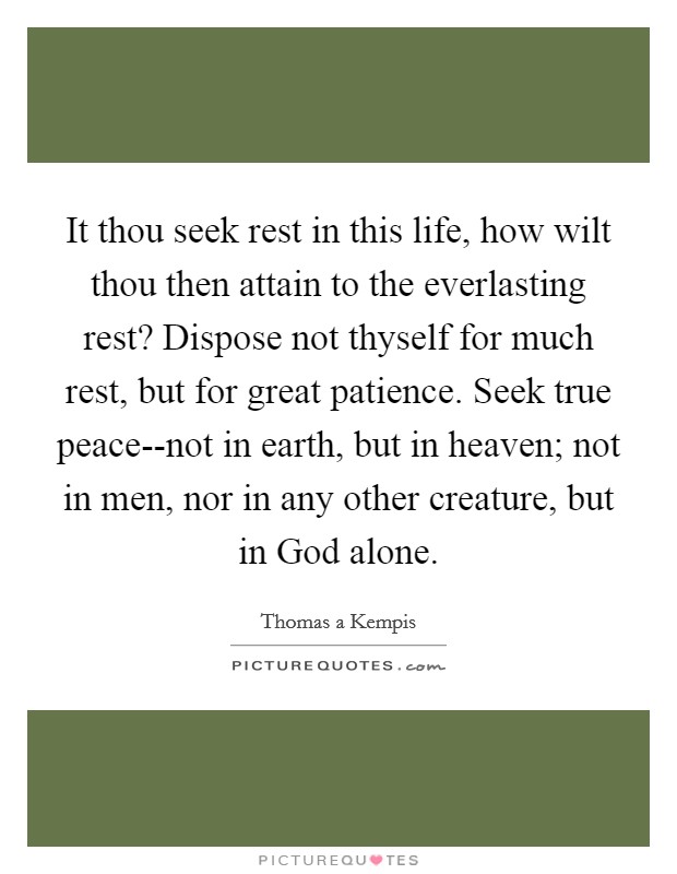 It thou seek rest in this life, how wilt thou then attain to the everlasting rest? Dispose not thyself for much rest, but for great patience. Seek true peace--not in earth, but in heaven; not in men, nor in any other creature, but in God alone Picture Quote #1