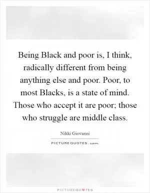 Being Black and poor is, I think, radically different from being anything else and poor. Poor, to most Blacks, is a state of mind. Those who accept it are poor; those who struggle are middle class Picture Quote #1