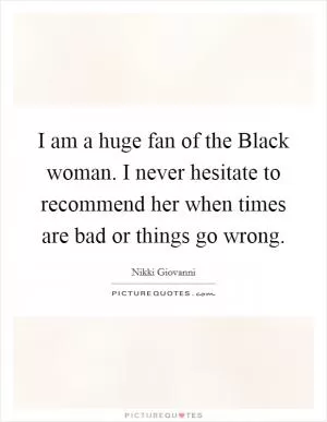I am a huge fan of the Black woman. I never hesitate to recommend her when times are bad or things go wrong Picture Quote #1