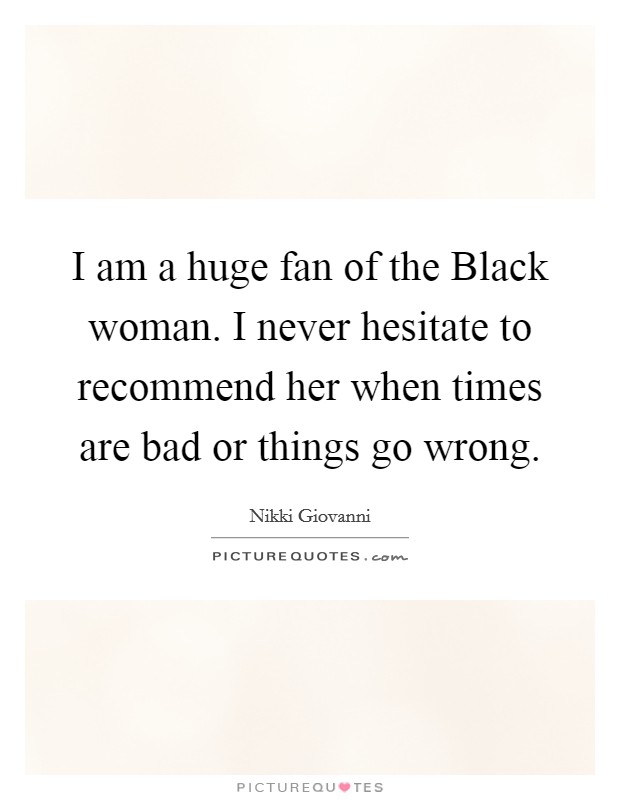 I am a huge fan of the Black woman. I never hesitate to recommend her when times are bad or things go wrong Picture Quote #1