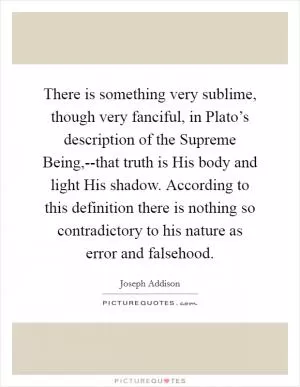 There is something very sublime, though very fanciful, in Plato’s description of the Supreme Being,--that truth is His body and light His shadow. According to this definition there is nothing so contradictory to his nature as error and falsehood Picture Quote #1