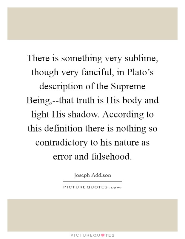 There is something very sublime, though very fanciful, in Plato's description of the Supreme Being,--that truth is His body and light His shadow. According to this definition there is nothing so contradictory to his nature as error and falsehood Picture Quote #1
