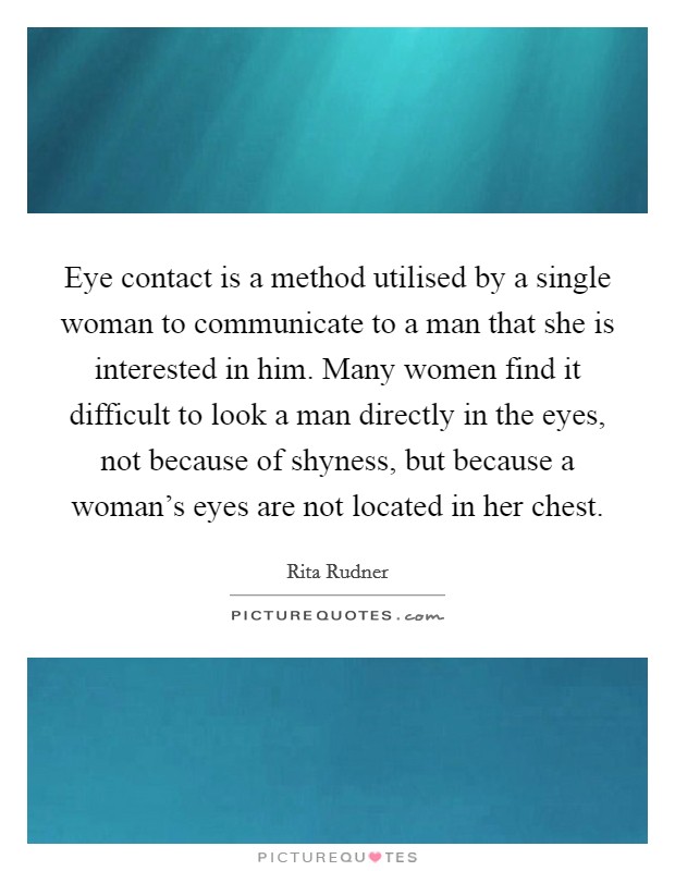 Eye contact is a method utilised by a single woman to communicate to a man that she is interested in him. Many women find it difficult to look a man directly in the eyes, not because of shyness, but because a woman's eyes are not located in her chest Picture Quote #1