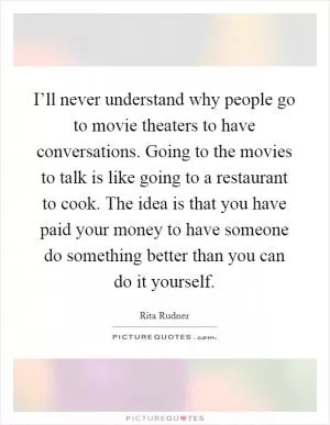 I’ll never understand why people go to movie theaters to have conversations. Going to the movies to talk is like going to a restaurant to cook. The idea is that you have paid your money to have someone do something better than you can do it yourself Picture Quote #1